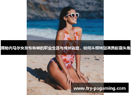 揭秘内马尔女友布鲁娜的职业生涯与成长轨迹，如何从模特到演员崭露头角