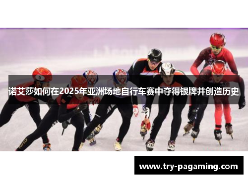 诺艾莎如何在2025年亚洲场地自行车赛中夺得银牌并创造历史