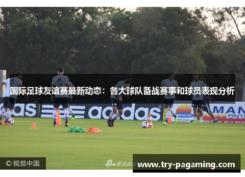 国际足球友谊赛最新动态：各大球队备战赛事和球员表现分析