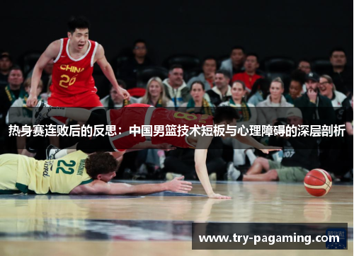 热身赛连败后的反思：中国男篮技术短板与心理障碍的深层剖析