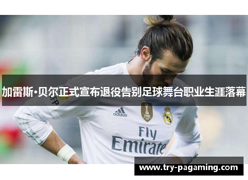 加雷斯·贝尔正式宣布退役告别足球舞台职业生涯落幕