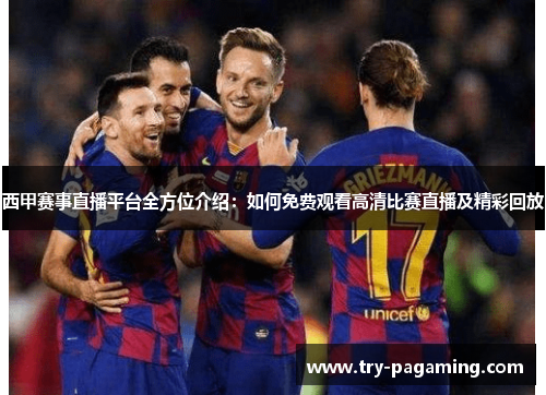 西甲赛事直播平台全方位介绍：如何免费观看高清比赛直播及精彩回放