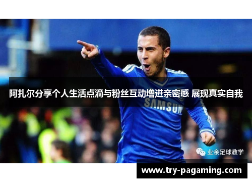 阿扎尔分享个人生活点滴与粉丝互动增进亲密感 展现真实自我