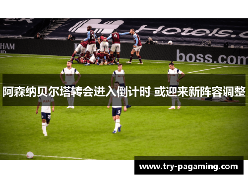 阿森纳贝尔塔转会进入倒计时 或迎来新阵容调整