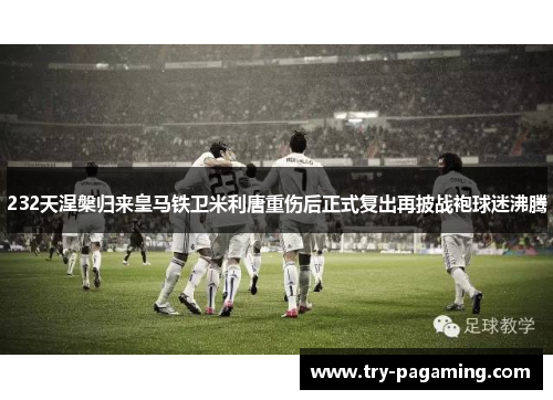 232天涅槃归来皇马铁卫米利唐重伤后正式复出再披战袍球迷沸腾