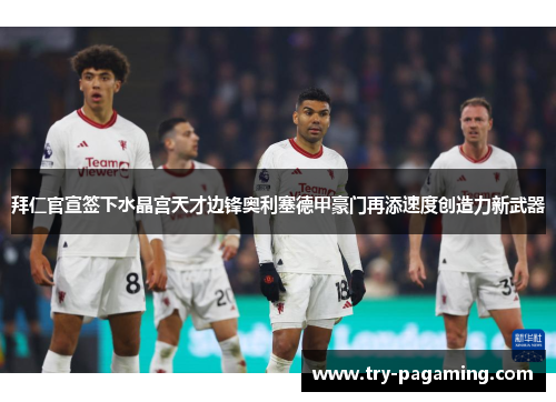 拜仁官宣签下水晶宫天才边锋奥利塞德甲豪门再添速度创造力新武器