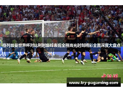 格列兹曼世界杯对比利时巅峰表现全程高光时刻精彩全面深度大盘点